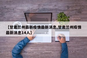 【甘肃兰州最新疫情最新消息,甘肃兰州疫情最新消息14人】
