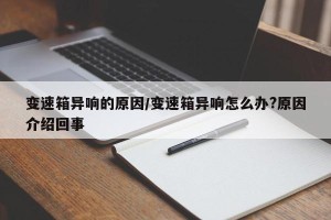 变速箱异响的原因/变速箱异响怎么办?原因介绍回事