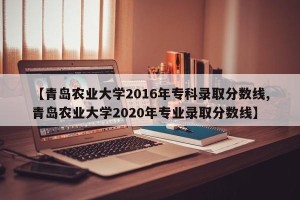 【青岛农业大学2016年专科录取分数线,青岛农业大学2020年专业录取分数线】