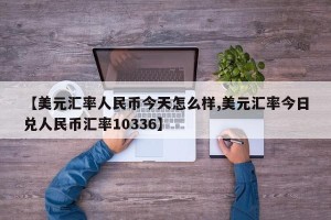 【美元汇率人民币今天怎么样,美元汇率今日兑人民币汇率10336】