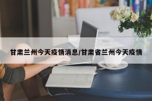 甘肃兰州今天疫情消息/甘肃省兰州今天疫情