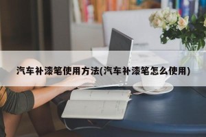 汽车补漆笔使用方法(汽车补漆笔怎么使用)