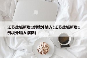 江苏盐城新增1例境外输入(江苏盐城新增1例境外输入病例)