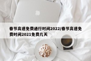 春节高速免费通行时间2022/春节高速免费时间2021免费几天